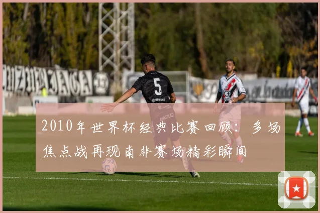 2010年世界杯经典比赛回顾:多场焦点战再现南非赛场精彩瞬间